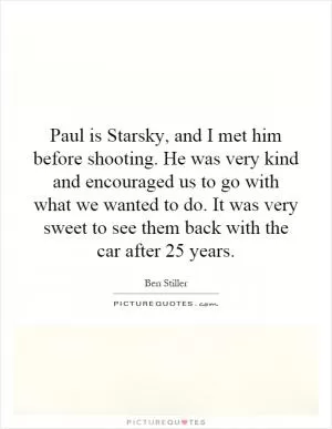 Paul is Starsky, and I met him before shooting. He was very kind and encouraged us to go with what we wanted to do. It was very sweet to see them back with the car after 25 years Picture Quote #1