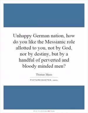 Unhappy German nation, how do you like the Messianic role allotted to you, not by God, nor by destiny, but by a handful of perverted and bloody minded men? Picture Quote #1