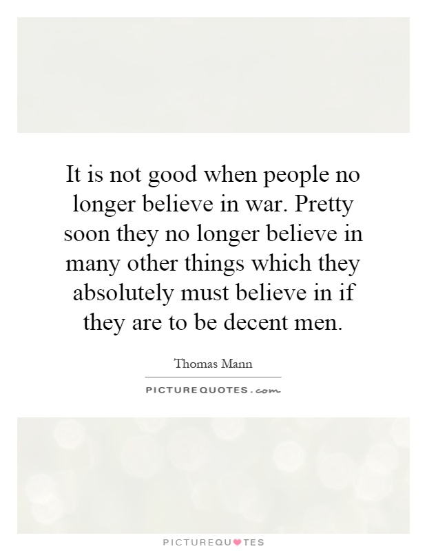 It is not good when people no longer believe in war. Pretty soon they no longer believe in many other things which they absolutely must believe in if they are to be decent men Picture Quote #1