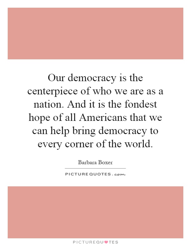 Our democracy is the centerpiece of who we are as a nation. And it is the fondest hope of all Americans that we can help bring democracy to every corner of the world Picture Quote #1
