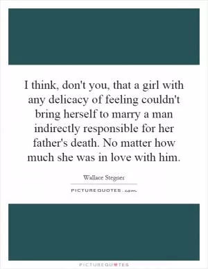 I think, don't you, that a girl with any delicacy of feeling couldn't bring herself to marry a man indirectly responsible for her father's death. No matter how much she was in love with him Picture Quote #1