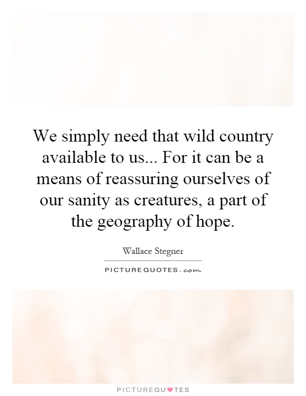 We simply need that wild country available to us... For it can be a means of reassuring ourselves of our sanity as creatures, a part of the geography of hope Picture Quote #1