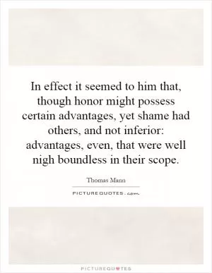 In effect it seemed to him that, though honor might possess certain advantages, yet shame had others, and not inferior: advantages, even, that were well nigh boundless in their scope Picture Quote #1