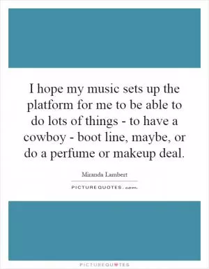 I hope my music sets up the platform for me to be able to do lots of things - to have a cowboy - boot line, maybe, or do a perfume or makeup deal Picture Quote #1