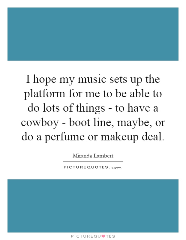 I hope my music sets up the platform for me to be able to do lots of things - to have a cowboy - boot line, maybe, or do a perfume or makeup deal Picture Quote #1