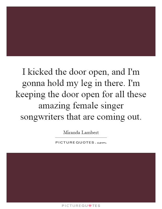 I kicked the door open, and I'm gonna hold my leg in there. I'm keeping the door open for all these amazing female singer songwriters that are coming out Picture Quote #1
