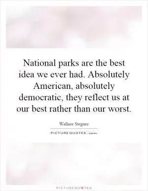 National parks are the best idea we ever had. Absolutely American, absolutely democratic, they reflect us at our best rather than our worst Picture Quote #1