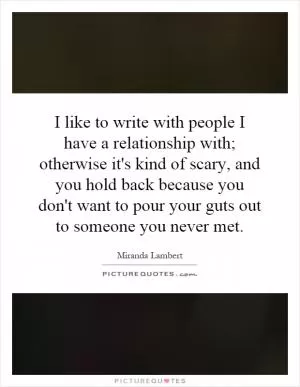 I like to write with people I have a relationship with; otherwise it's kind of scary, and you hold back because you don't want to pour your guts out to someone you never met Picture Quote #1
