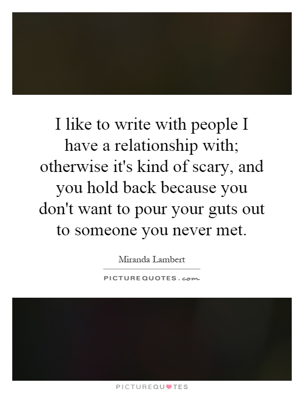I like to write with people I have a relationship with; otherwise it's kind of scary, and you hold back because you don't want to pour your guts out to someone you never met Picture Quote #1
