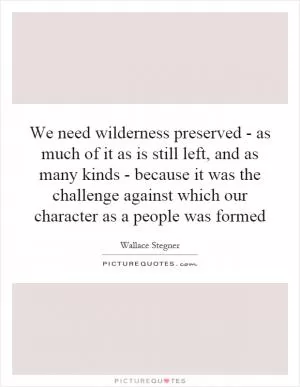 We need wilderness preserved - as much of it as is still left, and as many kinds - because it was the challenge against which our character as a people was formed Picture Quote #1