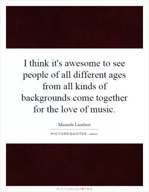 I think it's awesome to see people of all different ages from all kinds of backgrounds come together for the love of music Picture Quote #1