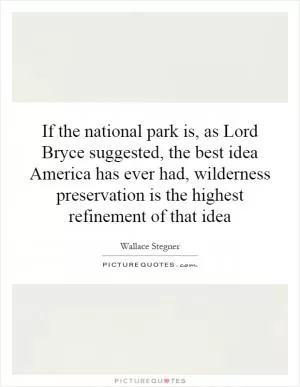 If the national park is, as Lord Bryce suggested, the best idea America has ever had, wilderness preservation is the highest refinement of that idea Picture Quote #1