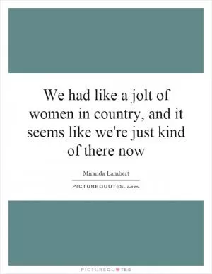 We had like a jolt of women in country, and it seems like we're just kind of there now Picture Quote #1