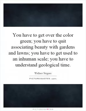 You have to get over the color green; you have to quit associating beauty with gardens and lawns; you have to get used to an inhuman scale; you have to understand geological time Picture Quote #1