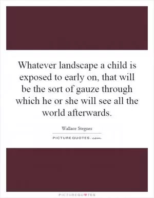 Whatever landscape a child is exposed to early on, that will be the sort of gauze through which he or she will see all the world afterwards Picture Quote #1