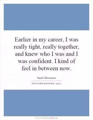 Earlier in my career, I was really tight, really together, and knew who I was and I was confident. I kind of feel in between now Picture Quote #1