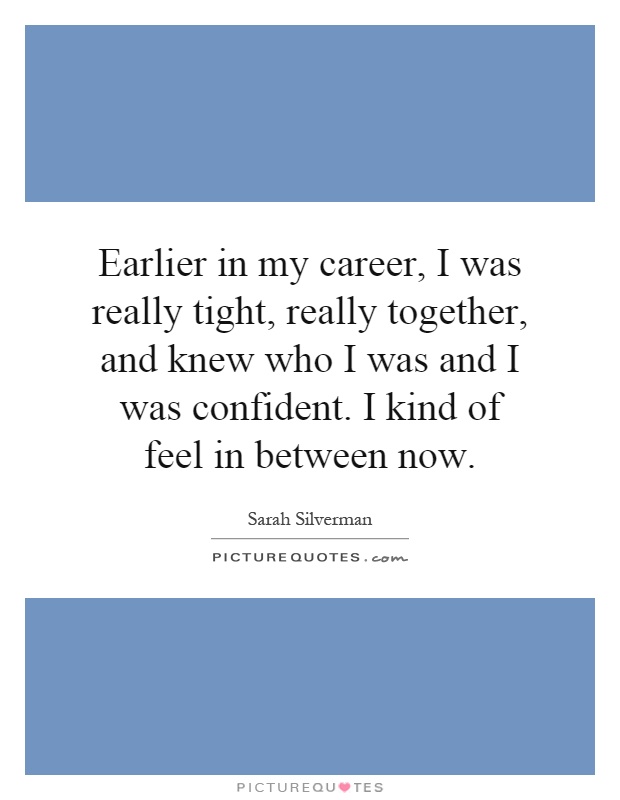 Earlier in my career, I was really tight, really together, and knew who I was and I was confident. I kind of feel in between now Picture Quote #1