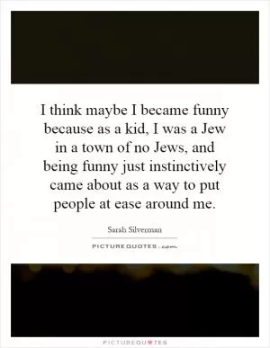 I think maybe I became funny because as a kid, I was a Jew in a town of no Jews, and being funny just instinctively came about as a way to put people at ease around me Picture Quote #1