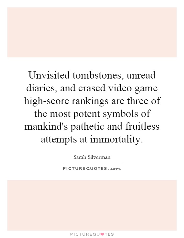 Unvisited tombstones, unread diaries, and erased video game high-score rankings are three of the most potent symbols of mankind's pathetic and fruitless attempts at immortality Picture Quote #1
