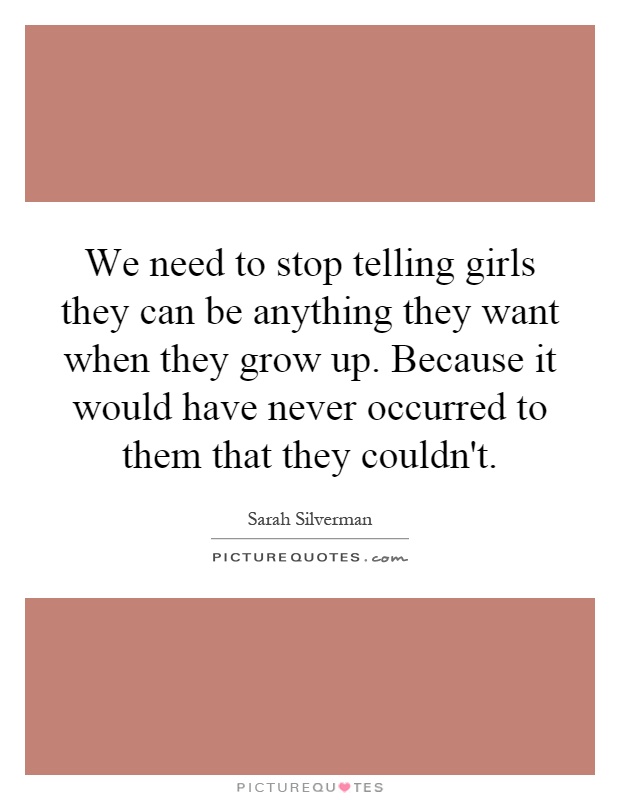 We need to stop telling girls they can be anything they want when they grow up. Because it would have never occurred to them that they couldn't Picture Quote #1