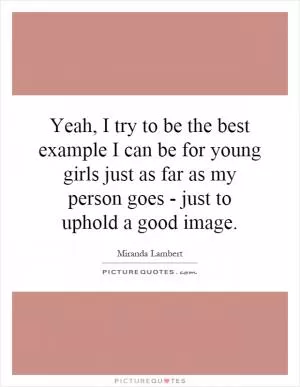 Yeah, I try to be the best example I can be for young girls just as far as my person goes - just to uphold a good image Picture Quote #1