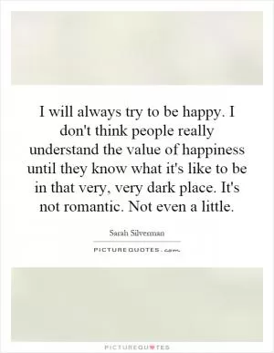 I will always try to be happy. I don't think people really understand the value of happiness until they know what it's like to be in that very, very dark place. It's not romantic. Not even a little Picture Quote #1