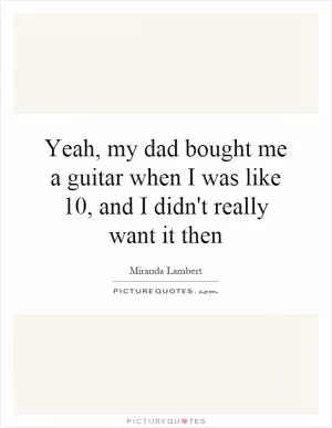Yeah, my dad bought me a guitar when I was like 10, and I didn't really want it then Picture Quote #1