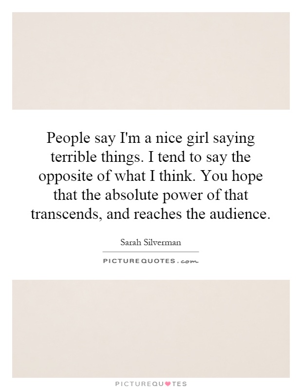People say I'm a nice girl saying terrible things. I tend to say the opposite of what I think. You hope that the absolute power of that transcends, and reaches the audience Picture Quote #1