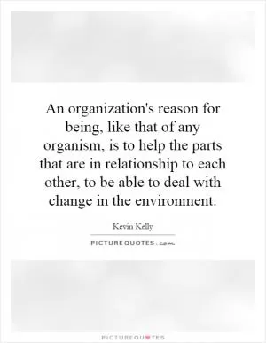 An organization's reason for being, like that of any organism, is to help the parts that are in relationship to each other, to be able to deal with change in the environment Picture Quote #1