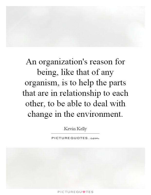 An organization's reason for being, like that of any organism, is to help the parts that are in relationship to each other, to be able to deal with change in the environment Picture Quote #1