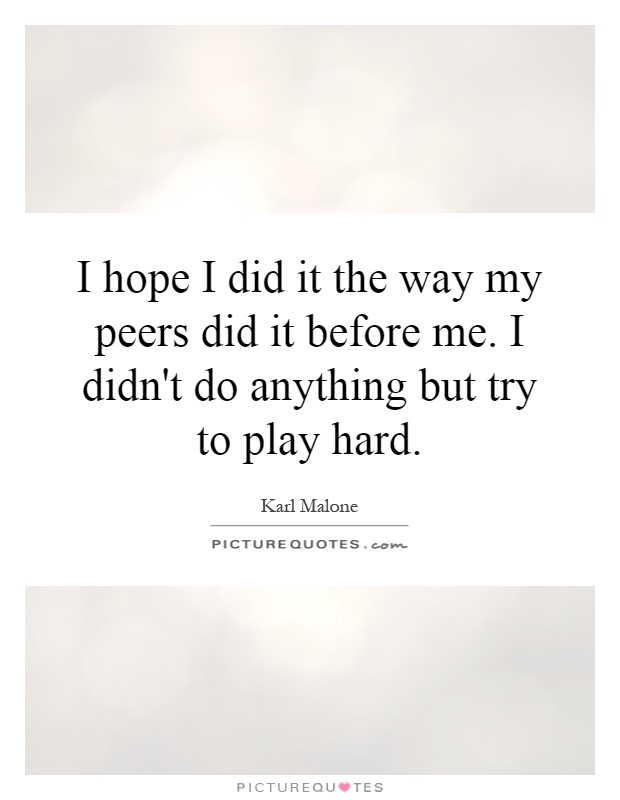 I hope I did it the way my peers did it before me. I didn't do anything but try to play hard Picture Quote #1