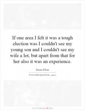 If one area I felt it was a tough election was I couldn't see my young son and I couldn't see my wife a lot, but apart from that for her also it was an experience Picture Quote #1