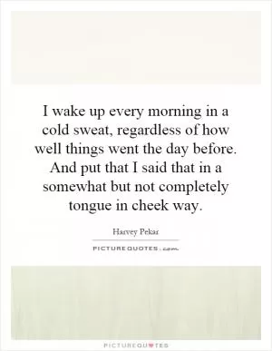 I wake up every morning in a cold sweat, regardless of how well things went the day before. And put that I said that in a somewhat but not completely tongue in cheek way Picture Quote #1