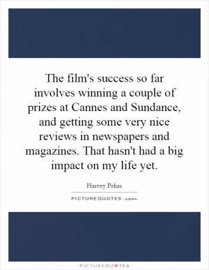 The film's success so far involves winning a couple of prizes at Cannes and Sundance, and getting some very nice reviews in newspapers and magazines. That hasn't had a big impact on my life yet Picture Quote #1