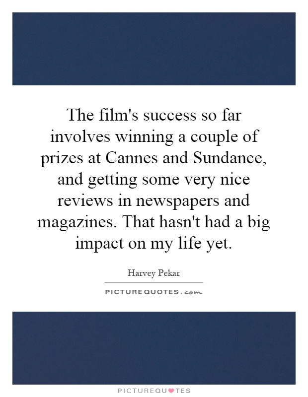 The film's success so far involves winning a couple of prizes at Cannes and Sundance, and getting some very nice reviews in newspapers and magazines. That hasn't had a big impact on my life yet Picture Quote #1