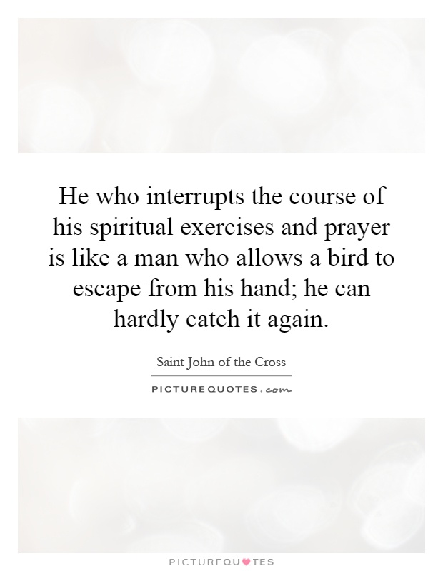 He who interrupts the course of his spiritual exercises and prayer is like a man who allows a bird to escape from his hand; he can hardly catch it again Picture Quote #1