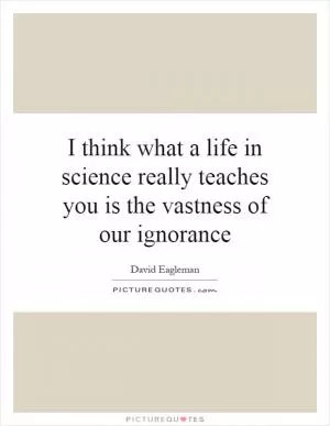 I think what a life in science really teaches you is the vastness of our ignorance Picture Quote #1