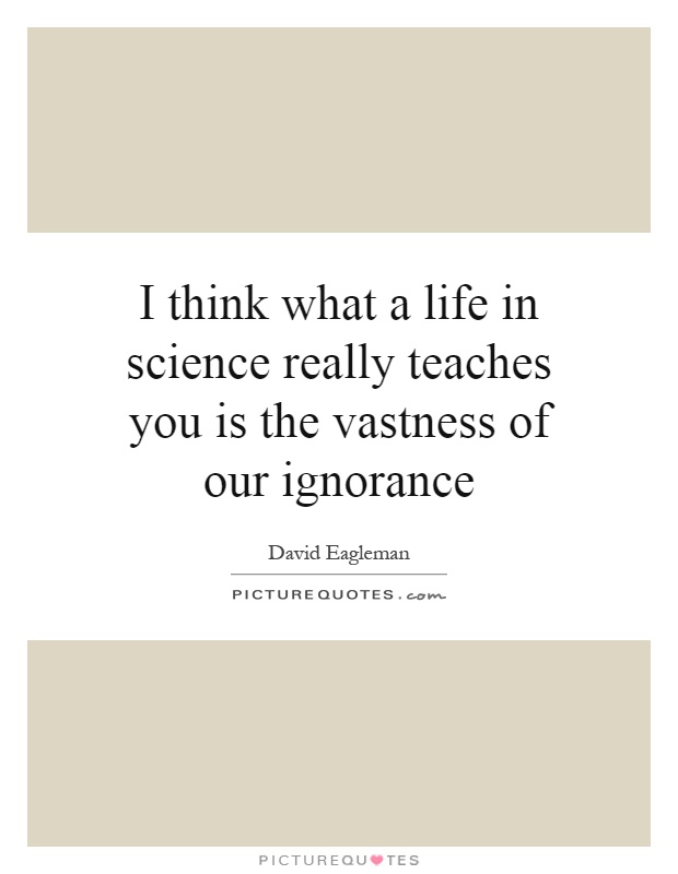 I think what a life in science really teaches you is the vastness of our ignorance Picture Quote #1