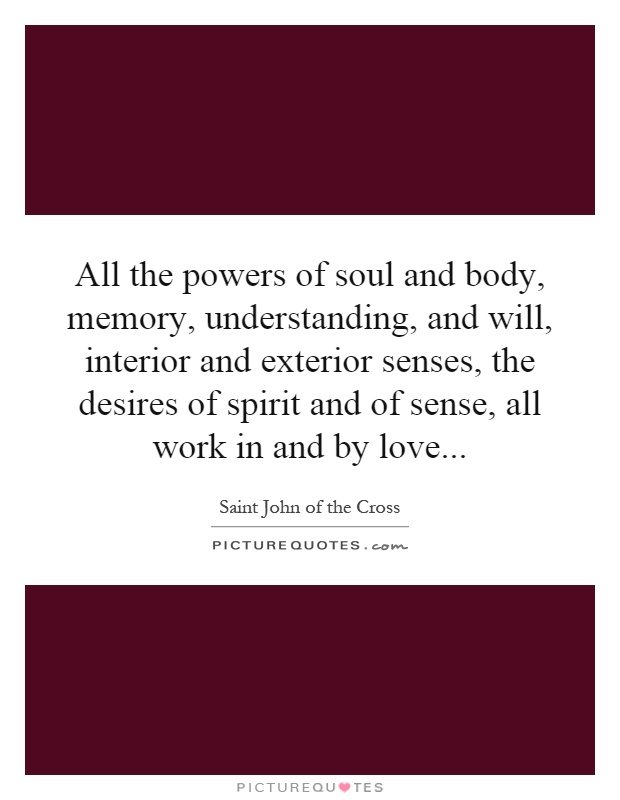 All the powers of soul and body, memory, understanding, and will, interior and exterior senses, the desires of spirit and of sense, all work in and by love Picture Quote #1