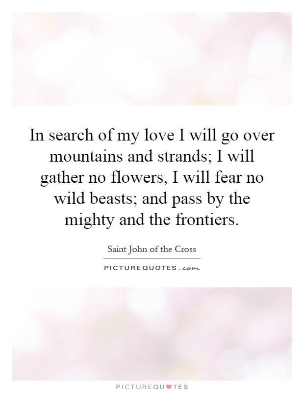 In search of my love I will go over mountains and strands; I will gather no flowers, I will fear no wild beasts; and pass by the mighty and the frontiers Picture Quote #1