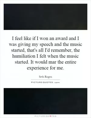 I feel like if I won an award and I was giving my speech and the music started, that's all I'd remember, the humiliation I felt when the music started. It would mar the entire experience for me Picture Quote #1