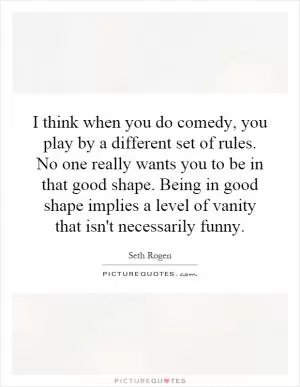 I think when you do comedy, you play by a different set of rules. No one really wants you to be in that good shape. Being in good shape implies a level of vanity that isn't necessarily funny Picture Quote #1