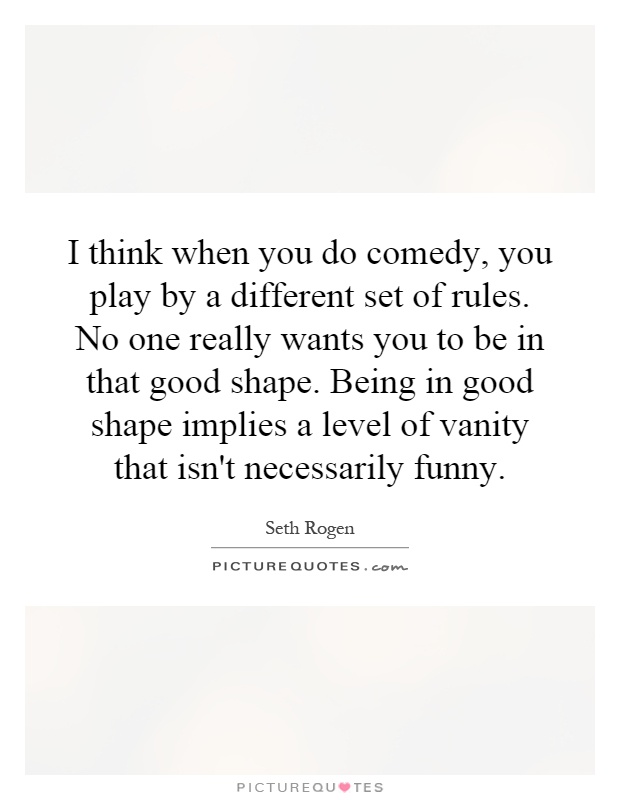 I think when you do comedy, you play by a different set of rules. No one really wants you to be in that good shape. Being in good shape implies a level of vanity that isn't necessarily funny Picture Quote #1