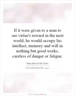If it were given to a man to see virtue's reward in the next world, he would occupy his intellect, memory and will in nothing but good works, careless of danger or fatigue Picture Quote #1