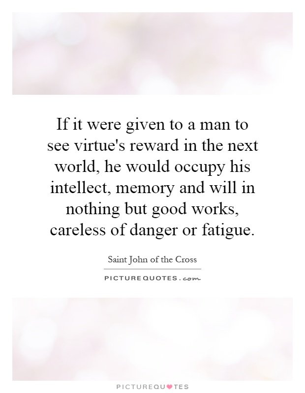 If it were given to a man to see virtue's reward in the next world, he would occupy his intellect, memory and will in nothing but good works, careless of danger or fatigue Picture Quote #1