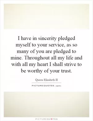 I have in sincerity pledged myself to your service, as so many of you are pledged to mine. Throughout all my life and with all my heart I shall strive to be worthy of your trust Picture Quote #1