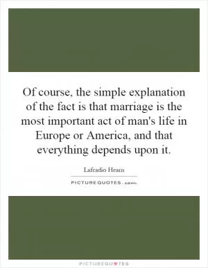 Of course, the simple explanation of the fact is that marriage is the most important act of man's life in Europe or America, and that everything depends upon it Picture Quote #1