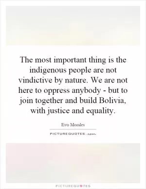 The most important thing is the indigenous people are not vindictive by nature. We are not here to oppress anybody - but to join together and build Bolivia, with justice and equality Picture Quote #1