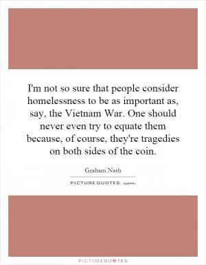 I'm not so sure that people consider homelessness to be as important as, say, the Vietnam War. One should never even try to equate them because, of course, they're tragedies on both sides of the coin Picture Quote #1