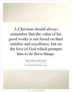A Christian should always remember that the value of his good works is not based on their number and excellence, but on the love of God which prompts him to do these things Picture Quote #1
